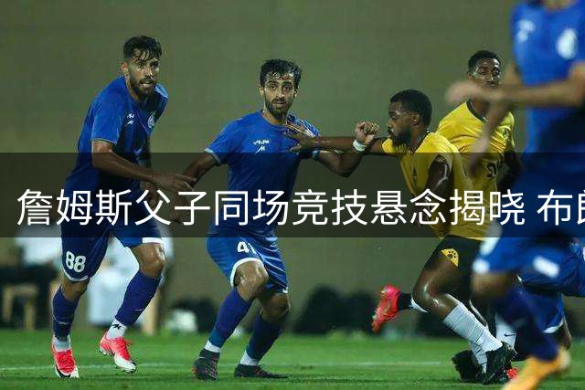 詹姆斯父子同场竞技悬念揭晓 布朗尼留守湖人获管理层力挺